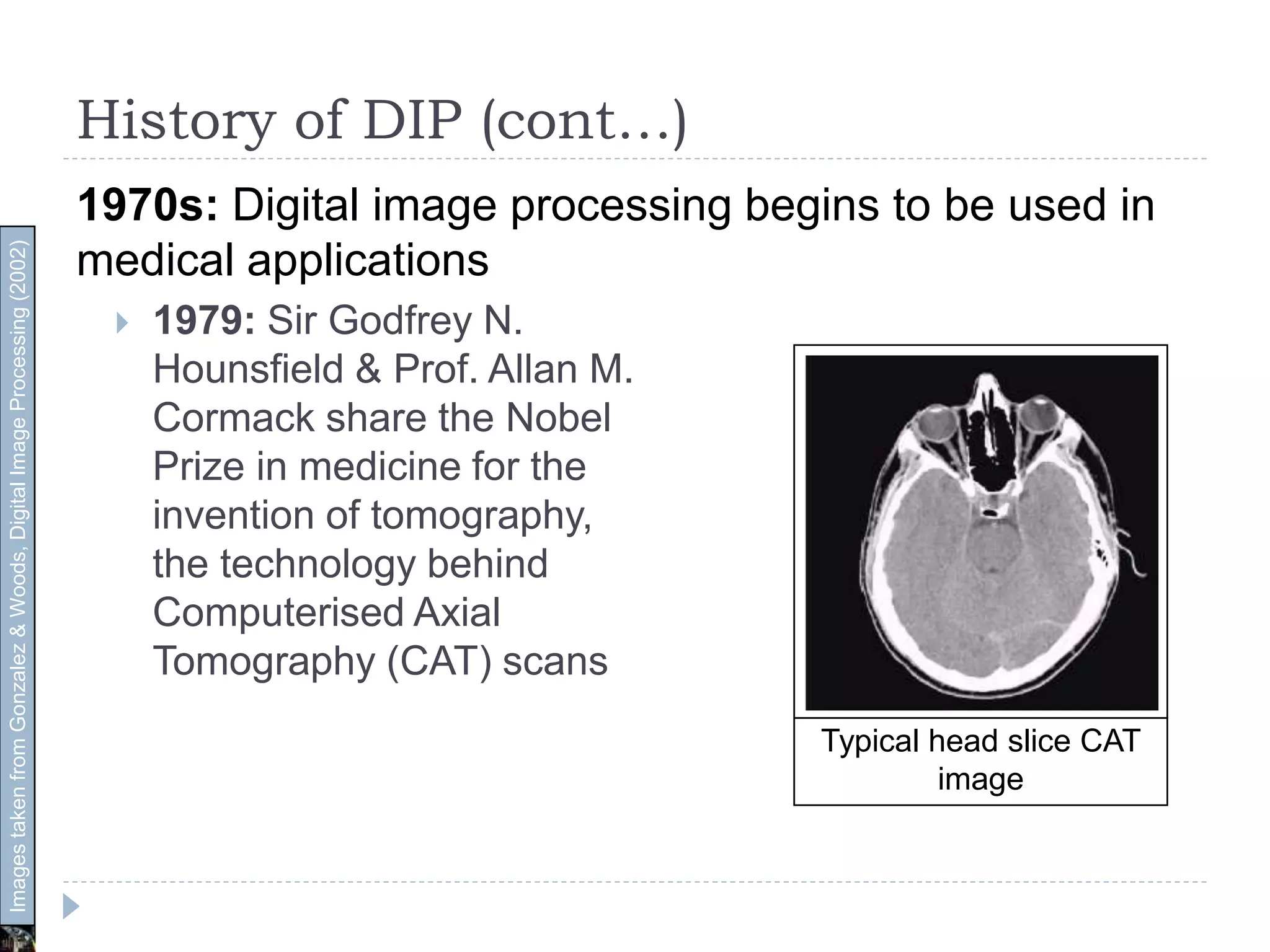 History of DIP (cont…)
1970s: Digital image processing begins to be used in
medical applications
 1979: Sir Godfrey N.
Hounsfield & Prof. Allan M.
Cormack share the Nobel
Prize in medicine for the
invention of tomography,
the technology behind
Computerised Axial
Tomography (CAT) scans
Typical head slice CAT
image
ImagestakenfromGonzalez&Woods,DigitalImageProcessing(2002)
 