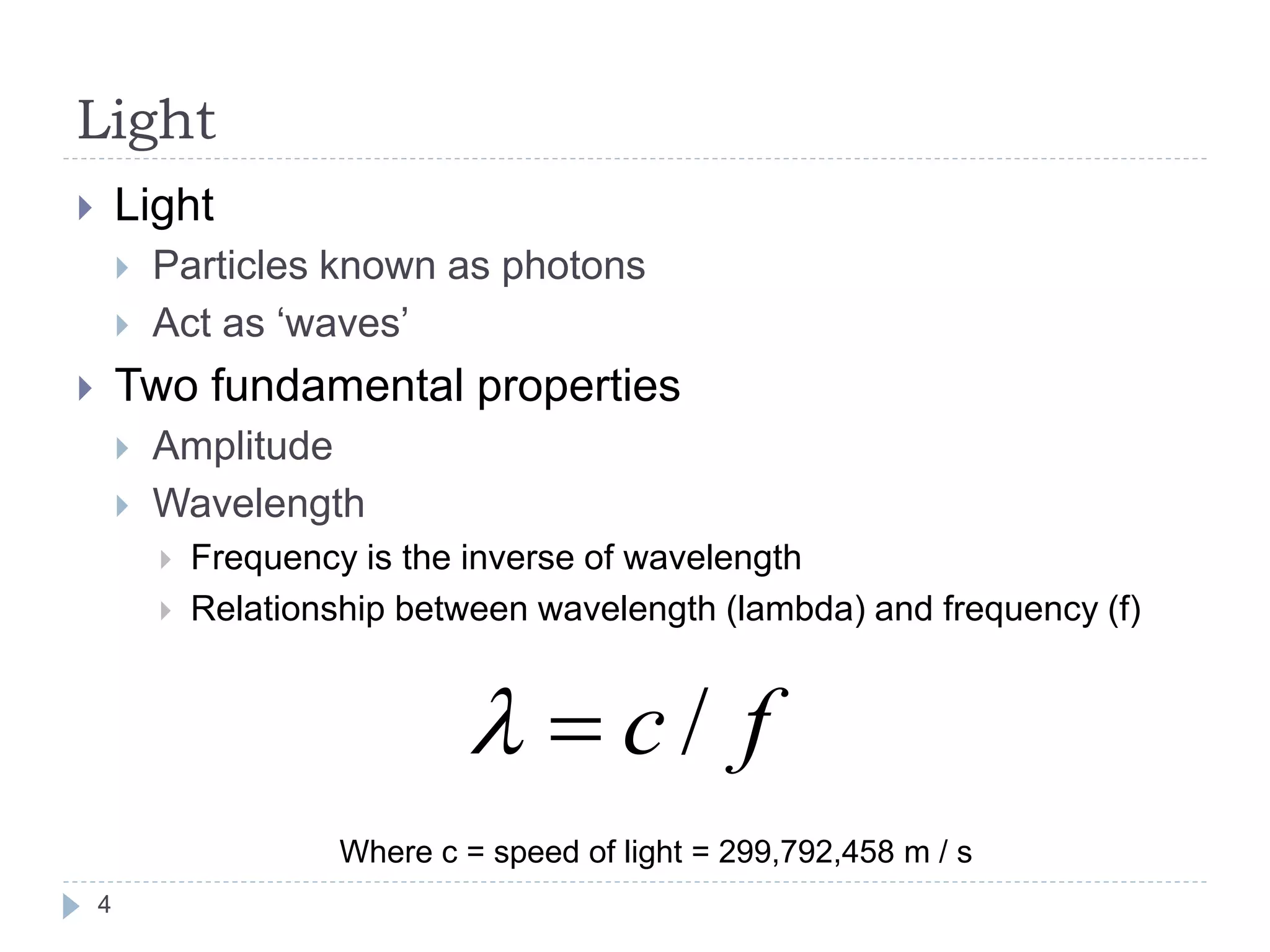 Light
 Light
 Particles known as photons
 Act as ‘waves’
 Two fundamental properties
 Amplitude
 Wavelength
 Frequency is the inverse of wavelength
 Relationship between wavelength (lambda) and frequency (f)
fc /
Where c = speed of light = 299,792,458 m / s
4
 