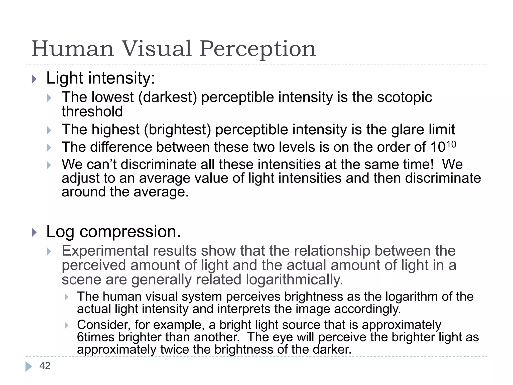 Human Visual Perception
 Light intensity:
 The lowest (darkest) perceptible intensity is the scotopic
threshold
 The highest (brightest) perceptible intensity is the glare limit
 The difference between these two levels is on the order of 1010
 We can’t discriminate all these intensities at the same time! We
adjust to an average value of light intensities and then discriminate
around the average.
 Log compression.
 Experimental results show that the relationship between the
perceived amount of light and the actual amount of light in a
scene are generally related logarithmically.
 The human visual system perceives brightness as the logarithm of the
actual light intensity and interprets the image accordingly.
 Consider, for example, a bright light source that is approximately
6times brighter than another. The eye will perceive the brighter light as
approximately twice the brightness of the darker.
42
 