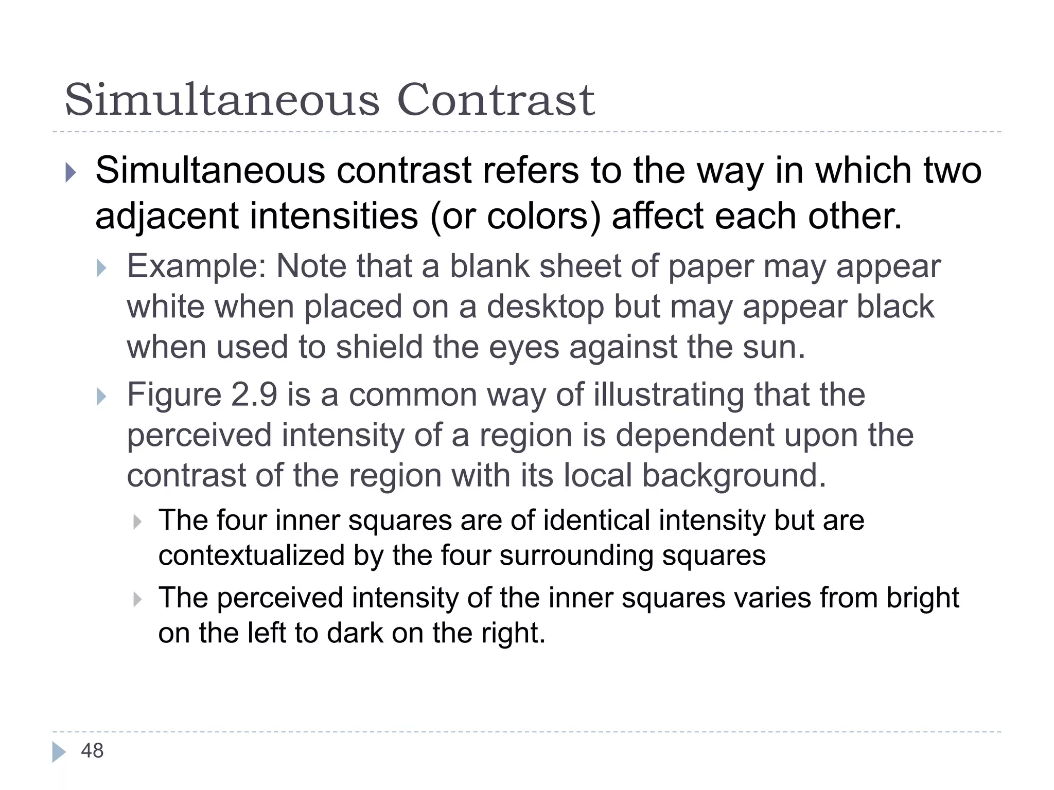 Simultaneous Contrast
 Simultaneous contrast refers to the way in which two
adjacent intensities (or colors) affect each other.
 Example: Note that a blank sheet of paper may appear
white when placed on a desktop but may appear black
when used to shield the eyes against the sun.
 Figure 2.9 is a common way of illustrating that the
perceived intensity of a region is dependent upon the
contrast of the region with its local background.
 The four inner squares are of identical intensity but are
contextualized by the four surrounding squares
 The perceived intensity of the inner squares varies from bright
on the left to dark on the right.
48
 