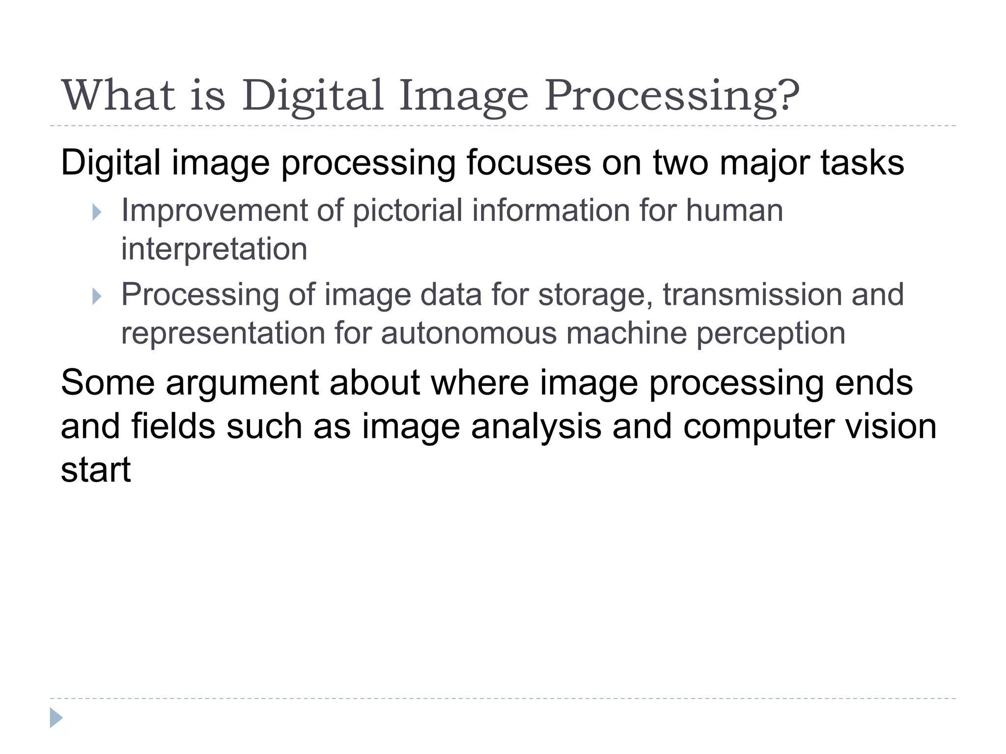 What is Digital Image Processing?
Digital image processing focuses on two major tasks
 Improvement of pictorial information for human
interpretation
 Processing of image data for storage, transmission and
representation for autonomous machine perception
Some argument about where image processing ends
and fields such as image analysis and computer vision
start
 
