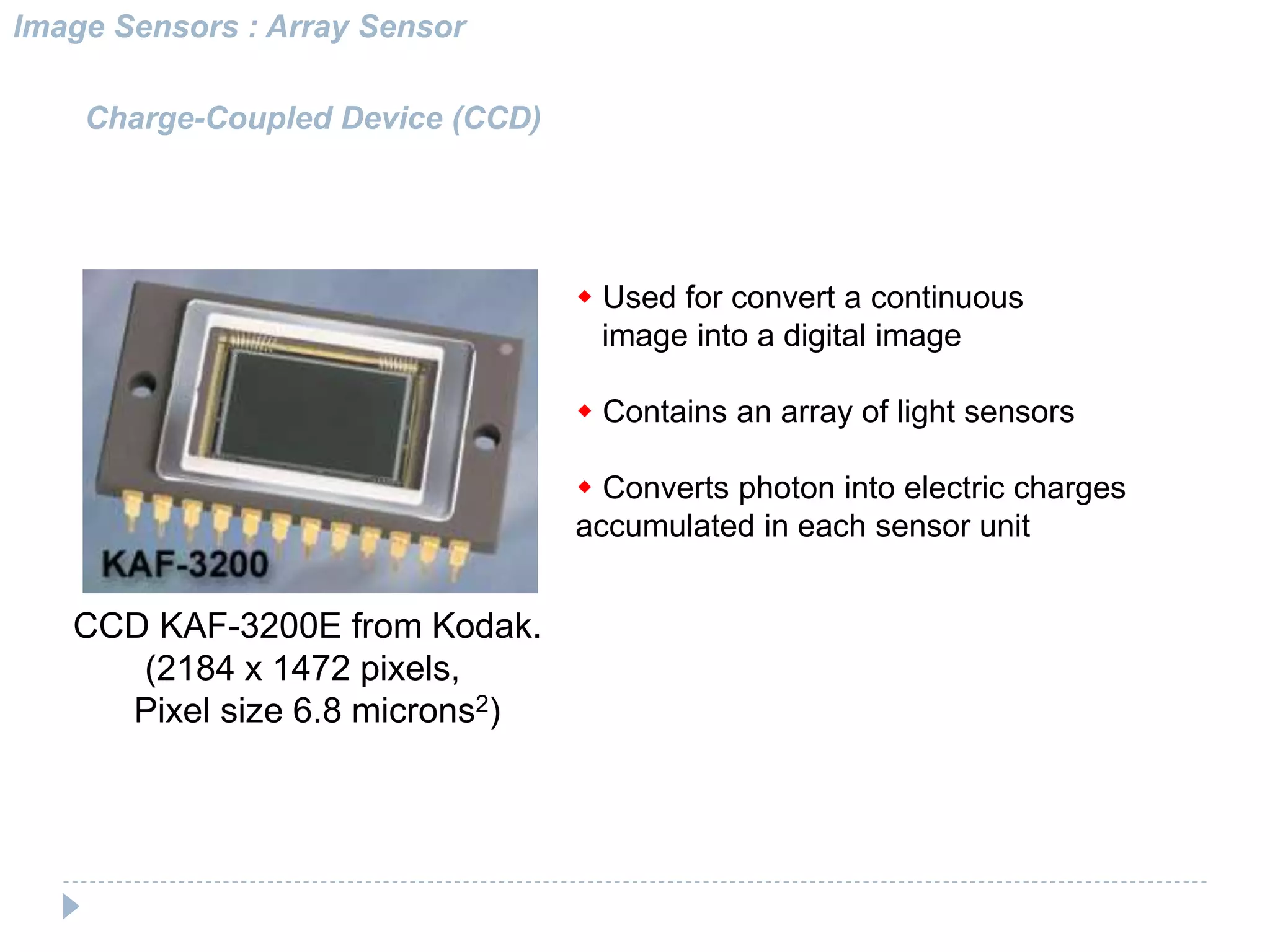CCD KAF-3200E from Kodak.
(2184 x 1472 pixels,
Pixel size 6.8 microns2)
Charge-Coupled Device (CCD)
w Used for convert a continuous
image into a digital image
w Contains an array of light sensors
w Converts photon into electric charges
accumulated in each sensor unit
Image Sensors : Array Sensor
 