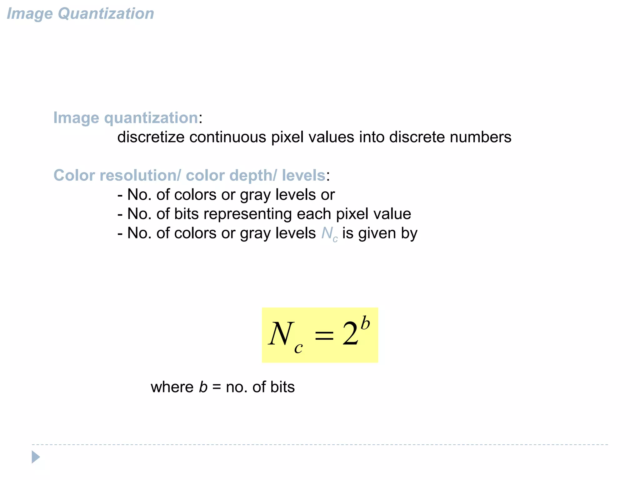 Image Quantization
Image quantization:
discretize continuous pixel values into discrete numbers
Color resolution/ color depth/ levels:
- No. of colors or gray levels or
- No. of bits representing each pixel value
- No. of colors or gray levels Nc is given by
b
cN 2
where b = no. of bits
 