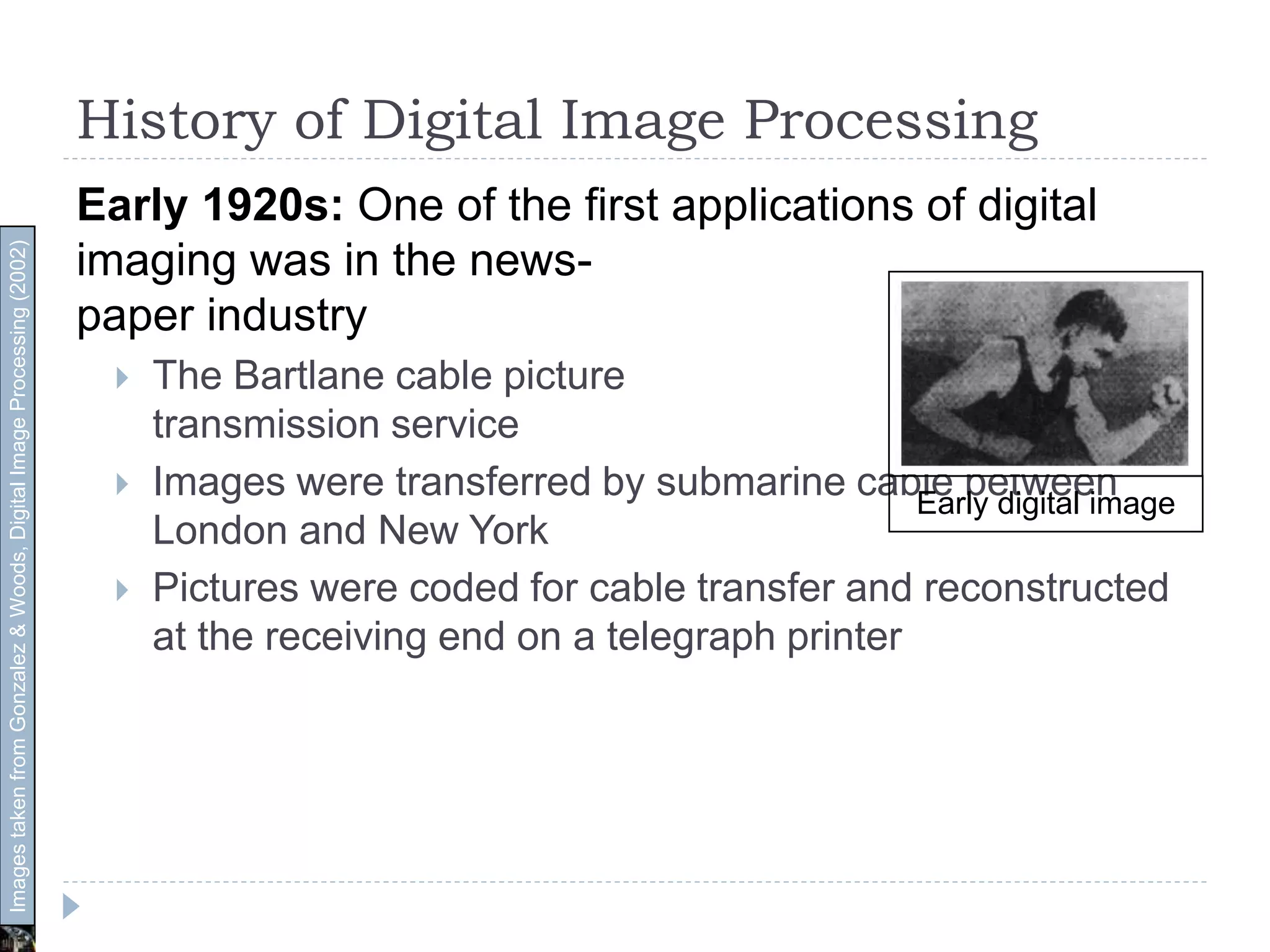 History of Digital Image Processing
Early 1920s: One of the first applications of digital
imaging was in the news-
paper industry
 The Bartlane cable picture
transmission service
 Images were transferred by submarine cable between
London and New York
 Pictures were coded for cable transfer and reconstructed
at the receiving end on a telegraph printer
Early digital image
ImagestakenfromGonzalez&Woods,DigitalImageProcessing(2002)
 