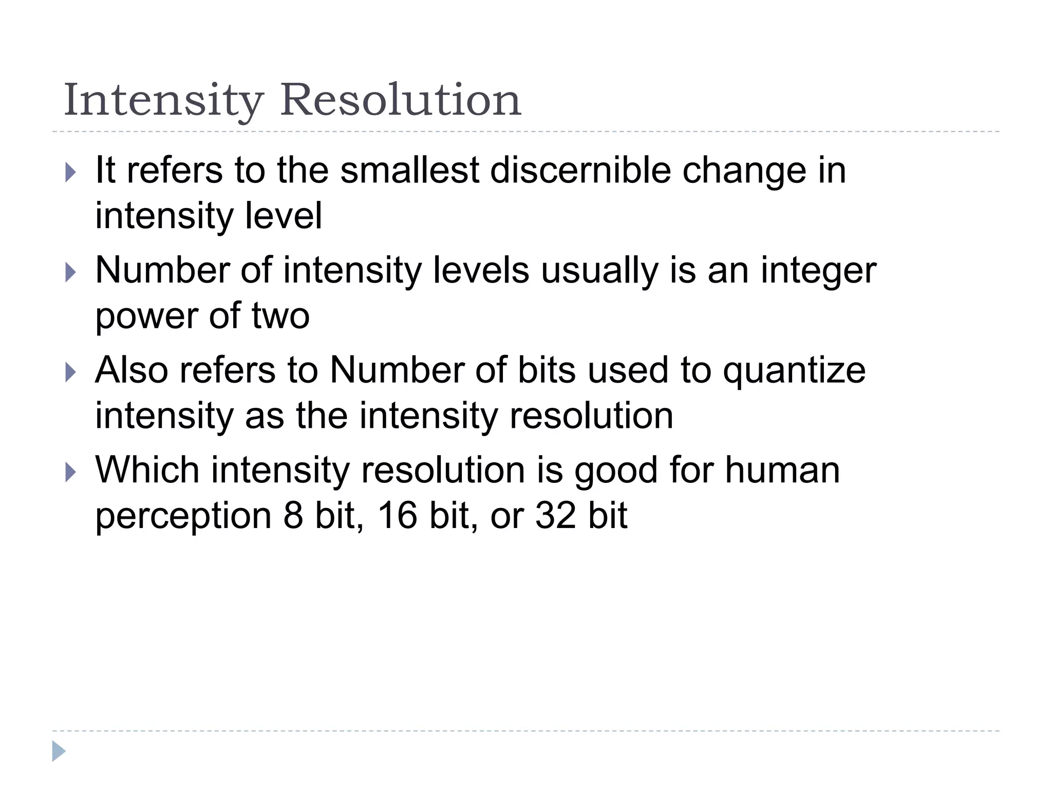Intensity Resolution
 It refers to the smallest discernible change in
intensity level
 Number of intensity levels usually is an integer
power of two
 Also refers to Number of bits used to quantize
intensity as the intensity resolution
 Which intensity resolution is good for human
perception 8 bit, 16 bit, or 32 bit
 