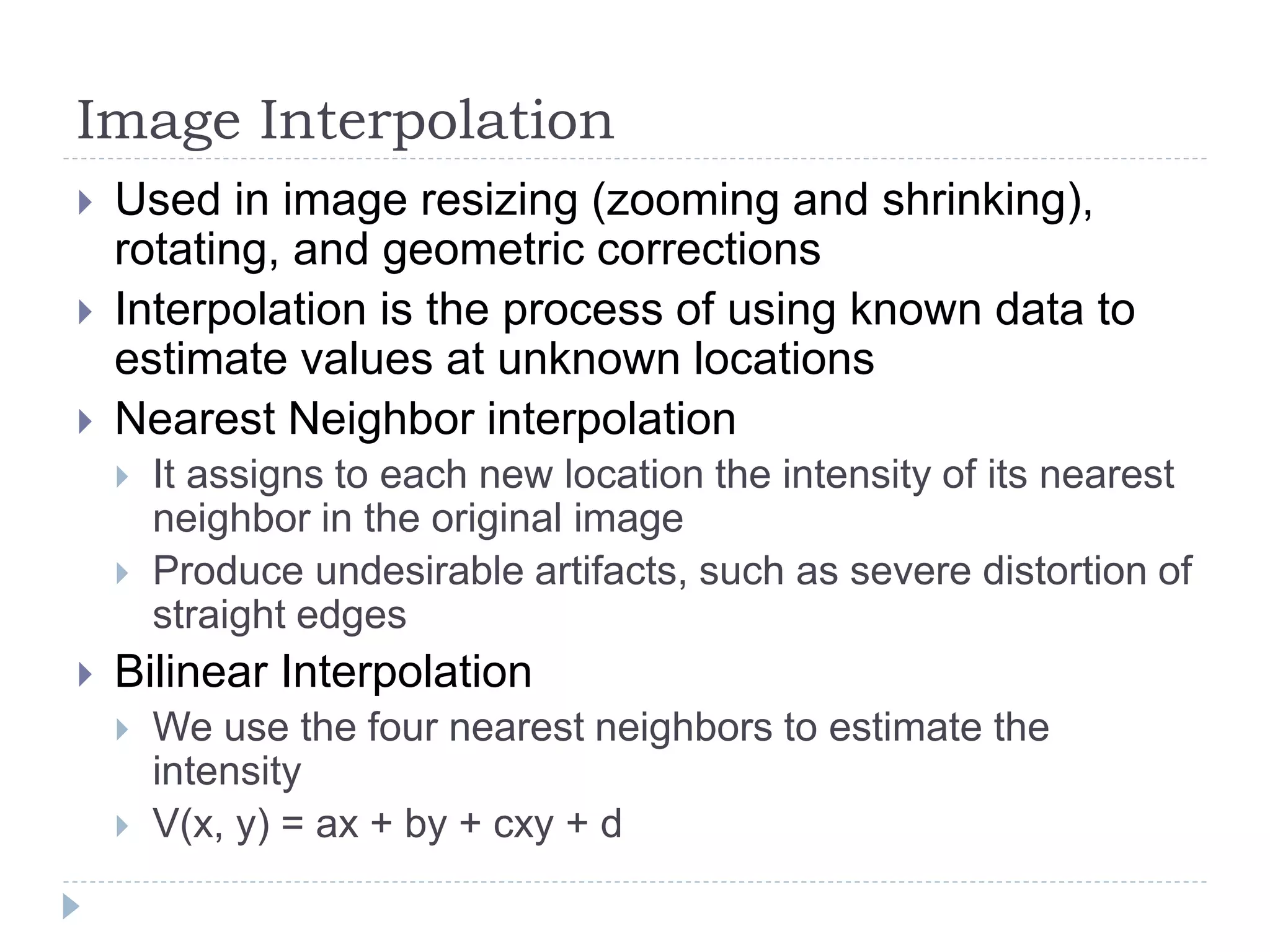 Image Interpolation
 Used in image resizing (zooming and shrinking),
rotating, and geometric corrections
 Interpolation is the process of using known data to
estimate values at unknown locations
 Nearest Neighbor interpolation
 It assigns to each new location the intensity of its nearest
neighbor in the original image
 Produce undesirable artifacts, such as severe distortion of
straight edges
 Bilinear Interpolation
 We use the four nearest neighbors to estimate the
intensity
 V(x, y) = ax + by + cxy + d
 