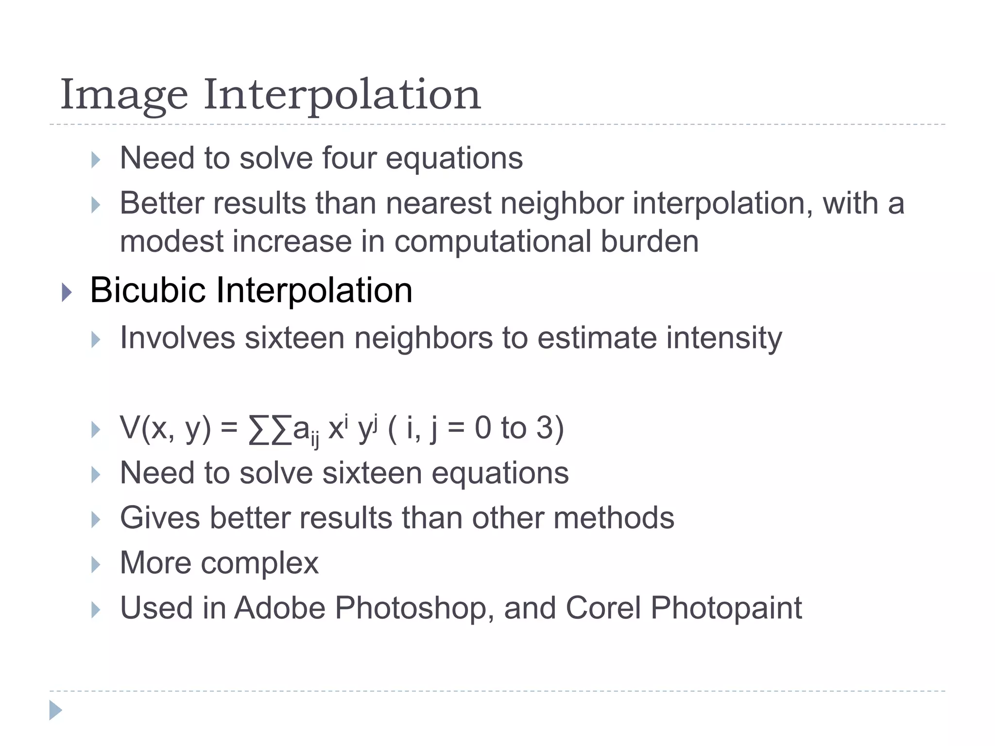 Image Interpolation
 Need to solve four equations
 Better results than nearest neighbor interpolation, with a
modest increase in computational burden
 Bicubic Interpolation
 Involves sixteen neighbors to estimate intensity
 V(x, y) = ∑∑aij xi yj ( i, j = 0 to 3)
 Need to solve sixteen equations
 Gives better results than other methods
 More complex
 Used in Adobe Photoshop, and Corel Photopaint
 
