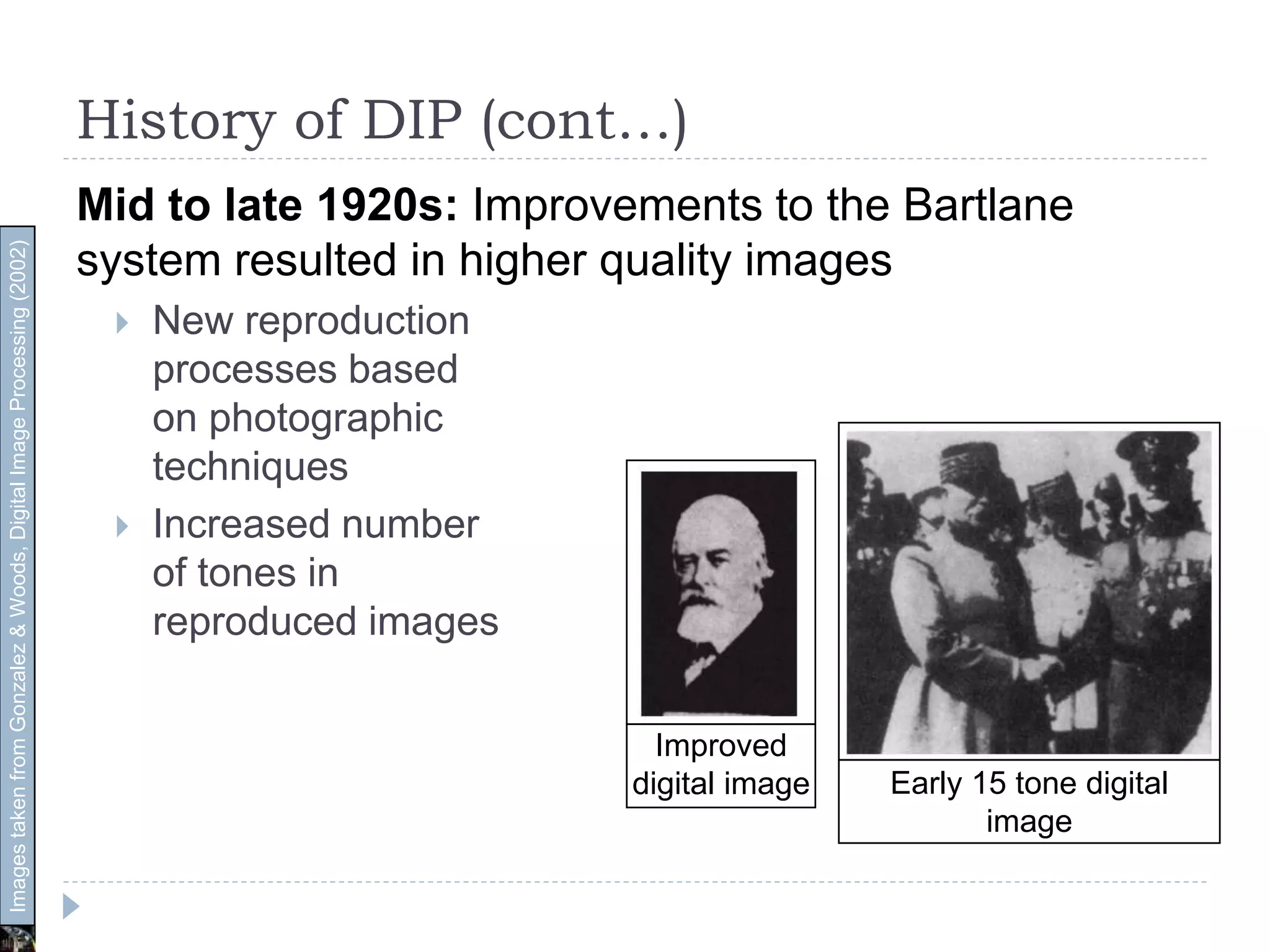 History of DIP (cont…)
Mid to late 1920s: Improvements to the Bartlane
system resulted in higher quality images
 New reproduction
processes based
on photographic
techniques
 Increased number
of tones in
reproduced images
Improved
digital image Early 15 tone digital
image
ImagestakenfromGonzalez&Woods,DigitalImageProcessing(2002)
 