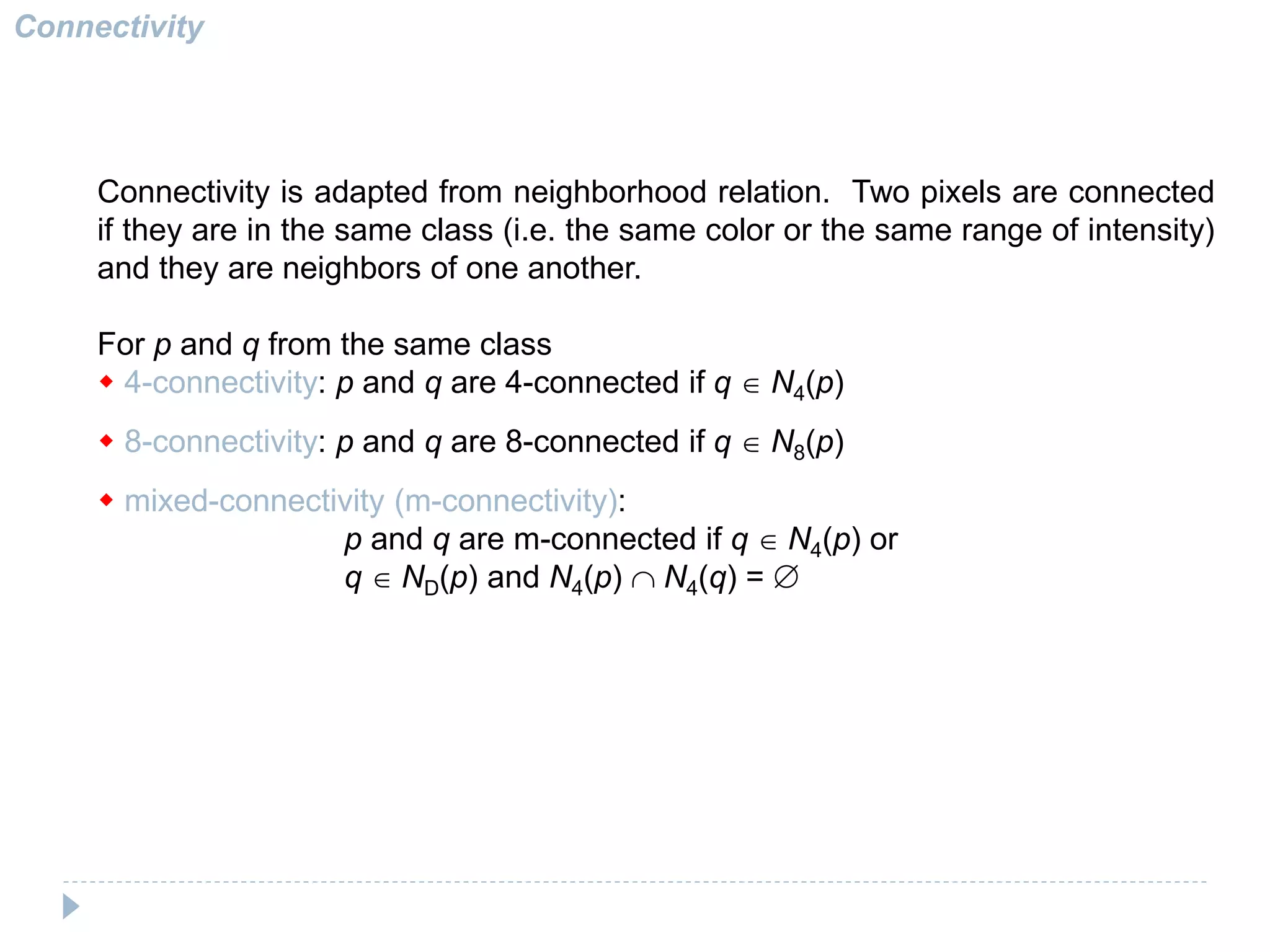 Connectivity
Connectivity is adapted from neighborhood relation. Two pixels are connected
if they are in the same class (i.e. the same color or the same range of intensity)
and they are neighbors of one another.
For p and q from the same class
w 4-connectivity: p and q are 4-connected if q N4(p)
w 8-connectivity: p and q are 8-connected if q N8(p)
w mixed-connectivity (m-connectivity):
p and q are m-connected if q N4(p) or
q ND(p) and N4(p) N4(q) = 
 