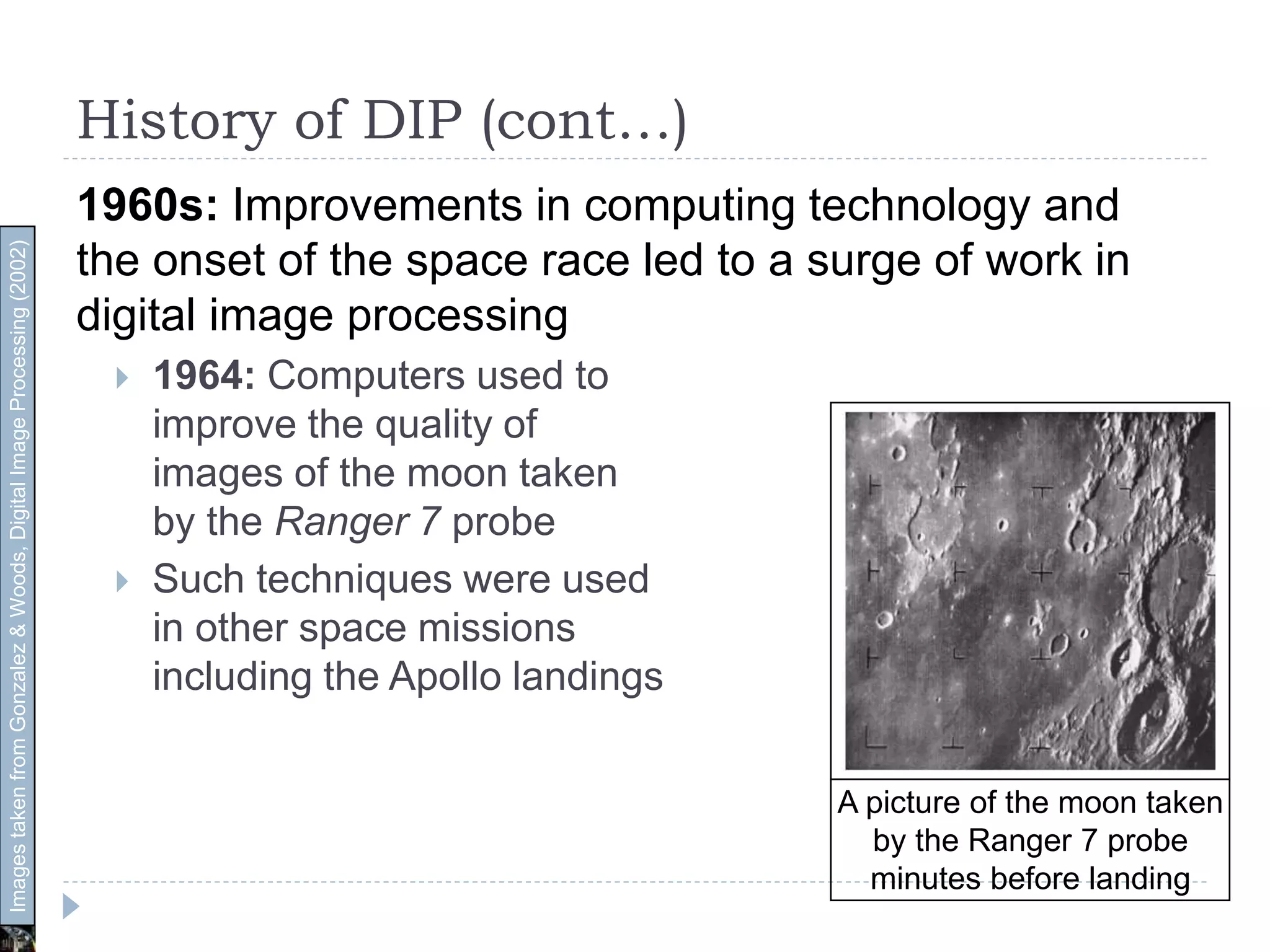 History of DIP (cont…)
1960s: Improvements in computing technology and
the onset of the space race led to a surge of work in
digital image processing
 1964: Computers used to
improve the quality of
images of the moon taken
by the Ranger 7 probe
 Such techniques were used
in other space missions
including the Apollo landings
A picture of the moon taken
by the Ranger 7 probe
minutes before landing
ImagestakenfromGonzalez&Woods,DigitalImageProcessing(2002)
 