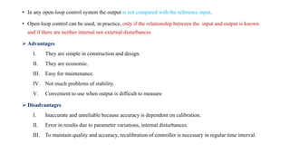 • In any open-loop control system the output is not compared with the reference input.
• Open-loop control can be used, in practice, only if the relationship between the input and output is known
and if there are neither internal nor external disturbances
 Advantages
I. They are simple in construction and design.
II. They are economic.
III. Easy for maintenance.
IV. Not much problems of stability.
V. Convenient to use when output is difficult to measure
 Disadvantages
I. Inaccurate and unreliable because accuracy is dependent on calibration.
II. Error in results due to parameter variations, internal disturbances.
III. To maintain quality and accuracy, recalibration of controller is necessary in regular time interval.
 