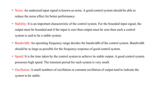 • Noise: An undesired input signal is known as noise. A good control system should be able to
reduce the noise effect for better performance.
• Stability: It is an important characteristic of the control system. For the bounded input signal, the
output must be bounded and if the input is zero then output must be zero then such a control
system is said to be a stable system.
• Bandwidth: An operating frequency range decides the bandwidth of the control system. Bandwidth
should be as large as possible for the frequency response of good control system.
• Speed: It is the time taken by the control system to achieve its stable output. A good control system
possesses high speed. The transient period for such system is very small.
• Oscillation: A small numbers of oscillation or constant oscillation of output tend to indicate the
system to be stable.
 