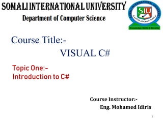 Course Title:-
VISUAL C#
Topic One:-
Introduction to C#
Course Instructor:-
Eng. Mohamed Idiris
1
 