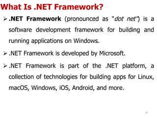 What Is .NET Framework?
 .NET Framework (pronounced as "dot net") is a
software development framework for building and
running applications on Windows.
 .NET Framework is developed by Microsoft.
 .NET Framework is part of the .NET platform, a
collection of technologies for building apps for Linux,
macOS, Windows, iOS, Android, and more.
10
 
