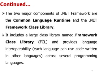 Continued…
 The two major components of .NET Framework are
the Common Language Runtime and the .NET
Framework Class Library.
 It includes a large class library named Framework
Class Library (FCL) and provides language
interoperability (each language can use code written
in other languages) across several programming
languages.
11
 