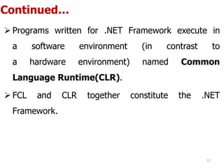 Continued…
 Programs written for .NET Framework execute in
a software environment (in contrast to
a hardware environment) named Common
Language Runtime(CLR).
 FCL and CLR together constitute the .NET
Framework.
12
 