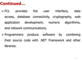 Continued…
 FCL provides the user interface, data
access, database connectivity, cryptography, web
application development, numeric algorithms,
and network communications.
 Programmers produce software by combining
their source code with .NET Framework and other
libraries.
13
 