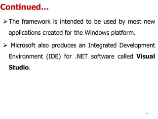 Continued…
 The framework is intended to be used by most new
applications created for the Windows platform.
 Microsoft also produces an Integrated Development
Environment (IDE) for .NET software called Visual
Studio.
14
 