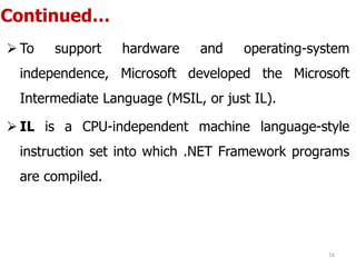 Continued…
 To support hardware and operating-system
independence, Microsoft developed the Microsoft
Intermediate Language (MSIL, or just IL).
 IL is a CPU-independent machine language-style
instruction set into which .NET Framework programs
are compiled.
16
 