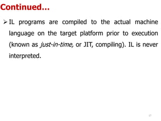 Continued…
 IL programs are compiled to the actual machine
language on the target platform prior to execution
(known as just-in-time, or JIT, compiling). IL is never
interpreted.
17
 