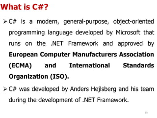 What is C#?
 C# is a modern, general-purpose, object-oriented
programming language developed by Microsoft that
runs on the .NET Framework and approved by
European Computer Manufacturers Association
(ECMA) and International Standards
Organization (ISO).
 C# was developed by Anders Hejlsberg and his team
during the development of .NET Framework.
19
 