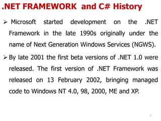 .NET FRAMEWORK and C# History
 Microsoft started development on the .NET
Framework in the late 1990s originally under the
name of Next Generation Windows Services (NGWS).
 By late 2001 the first beta versions of .NET 1.0 were
released. The first version of .NET Framework was
released on 13 February 2002, bringing managed
code to Windows NT 4.0, 98, 2000, ME and XP.
2
 