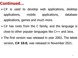 Continued…
 C# is used to develop web applications, desktop
applications, mobile applications, database
applications, games and much more.
 C# has roots from the C family, and the language is
close to other popular languages like C++ and Java.
 The first version was released in year 2002. The latest
version, C# 10.0, was released in November 2021.
20
 