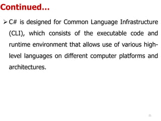 Continued…
 C# is designed for Common Language Infrastructure
(CLI), which consists of the executable code and
runtime environment that allows use of various high-
level languages on different computer platforms and
architectures.
21
 