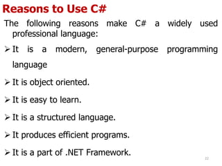 Reasons to Use C#
The following reasons make C# a widely used
professional language:
 It is a modern, general-purpose programming
language
 It is object oriented.
 It is easy to learn.
 It is a structured language.
 It produces efficient programs.
 It is a part of .NET Framework. 22
 