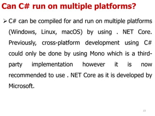 Can C# run on multiple platforms?
 C# can be compiled for and run on multiple platforms
(Windows, Linux, macOS) by using . NET Core.
Previously, cross-platform development using C#
could only be done by using Mono which is a third-
party implementation however it is now
recommended to use . NET Core as it is developed by
Microsoft.
23
 