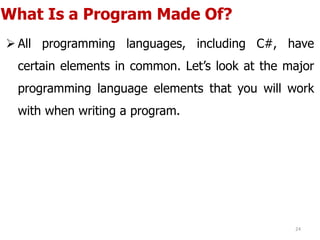 What Is a Program Made Of?
 All programming languages, including C#, have
certain elements in common. Let’s look at the major
programming language elements that you will work
with when writing a program.
24
 