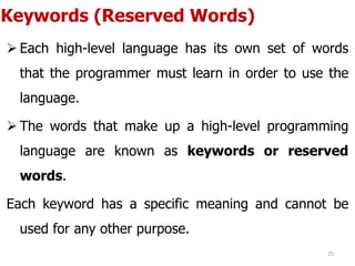 Keywords (Reserved Words)
 Each high-level language has its own set of words
that the programmer must learn in order to use the
language.
 The words that make up a high-level programming
language are known as keywords or reserved
words.
Each keyword has a specific meaning and cannot be
used for any other purpose.
25
 