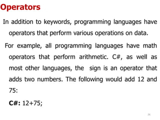 Operators
In addition to keywords, programming languages have
operators that perform various operations on data.
For example, all programming languages have math
operators that perform arithmetic. C#, as well as
most other languages, the sign is an operator that
adds two numbers. The following would add 12 and
75:
C#: 12+75;
26
 