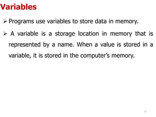 Variables
 Programs use variables to store data in memory.
 A variable is a storage location in memory that is
represented by a name. When a value is stored in a
variable, it is stored in the computer’s memory.
27
 