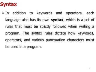 Syntax
 In addition to keywords and operators, each
language also has its own syntax, which is a set of
rules that must be strictly followed when writing a
program. The syntax rules dictate how keywords,
operators, and various punctuation characters must
be used in a program.
28
 
