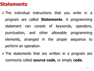 Statements
 The individual instructions that you write in a
program are called Statements. A programming
statement can consist of keywords, operators,
punctuation, and other allowable programming
elements, arranged in the proper sequence to
perform an operation.
 The statements that are written in a program are
commonly called source code, or simply code.
29
 