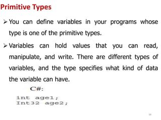 Primitive Types
 You can define variables in your programs whose
type is one of the primitive types.
 Variables can hold values that you can read,
manipulate, and write. There are different types of
variables, and the type specifies what kind of data
the variable can have.
34
 