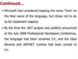 Continued…
 Microsoft had considered keeping the name "Cool" as
the final name of the language, but chose not to do
so for trademark reasons.
 By the time the .NET project was publicly announced
at the July 2000 Professional Developers Conference,
the language had been renamed C#, and the class
libraries and ASP.NET runtime had been ported to
C#.
4
 