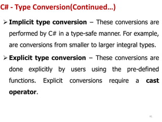 C# - Type Conversion(Continued…)
 Implicit type conversion − These conversions are
performed by C# in a type-safe manner. For example,
are conversions from smaller to larger integral types.
 Explicit type conversion − These conversions are
done explicitly by users using the pre-defined
functions. Explicit conversions require a cast
operator.
41
 