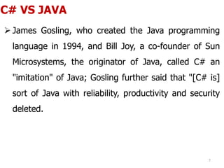 C# VS JAVA
 James Gosling, who created the Java programming
language in 1994, and Bill Joy, a co-founder of Sun
Microsystems, the originator of Java, called C# an
"imitation" of Java; Gosling further said that "[C# is]
sort of Java with reliability, productivity and security
deleted.
7
 