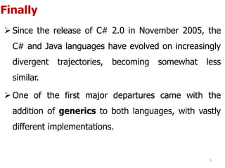 Finally
 Since the release of C# 2.0 in November 2005, the
C# and Java languages have evolved on increasingly
divergent trajectories, becoming somewhat less
similar.
 One of the first major departures came with the
addition of generics to both languages, with vastly
different implementations.
9
 