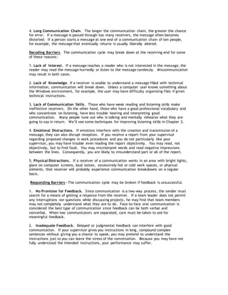 4. Long Communication Chain. The longer the communication chain, the greater the chance
for error. If a message is passed through too many receivers, the message often becomes
distorted. If a person starts a message at one end of a communication chain of ten people,
for example, the message that eventually returns is usually liberally altered.
Decoding Barriers. The communication cycle may break down at the receiving end for some
of these reasons:
1. Lack of Interest. If a message reaches a reader who is not interested in the message, the
reader may read the message hurriedly or listen to the message carelessly. Miscommunication
may result in both cases.
2. Lack of Knowledge. If a receiver is unable to understand a message filled with technical
information, communication will break down. Unless a computer user knows something about
the Windows environment, for example, the user may have difficulty organizing files if given
technical instructions.
3. Lack of Communication Skills. Those who have weak reading and listening skills make
ineffective receivers. On the other hand, those who have a good professional vocabulary and
who concentrate on listening, have less trouble hearing and interpreting good
communication. Many people tune out who is talking and mentally rehearse what they are
going to say in return. We’ll see some techniques for improving listening skills in Chapter 2.
4. Emotional Distractions. If emotions interfere with the creation and transmission of a
message, they can also disrupt reception. If you receive a report from your supervisor
regarding proposed changes in work procedures and you do not particularly like your
supervisor, you may have trouble even reading the report objectively. You may read, not
objectively, but to find fault. You may misinterpret words and read negative impressions
between the lines. Consequently, you are likely to misunderstand part or all of the report.
5. Physical Distractions. If a receiver of a communication works in an area with bright lights,
glare on computer screens, loud noises, excessively hot or cold work spaces, or physical
ailments, that receiver will probably experience communication breakdowns on a regular
basis.
Responding Barriers—The communication cycle may be broken if feedback is unsuccessful.
1. No Provision for Feedback. Since communication is a two-way process, the sender must
search for a means of getting a response from the receiver. If a team leader does not permit
any interruptions nor questions while discussing projects, he may find that team members
may not completely understand what they are to do. Face-to-face oral communication is
considered the best type of communication since feedback can be both verbal and
nonverbal. When two communicators are separated, care must be taken to ask for
meaningful feedback.
2. Inadequate Feedback. Delayed or judgmental feedback can interfere with good
communication. If your supervisor gives you instructions in long, compound-complex
sentences without giving you a chance to speak, you may pretend to understand the
instructions just so you can leave the stress of the conversation. Because you may have not
fully understood the intended instructions, your performance may suffer.
 