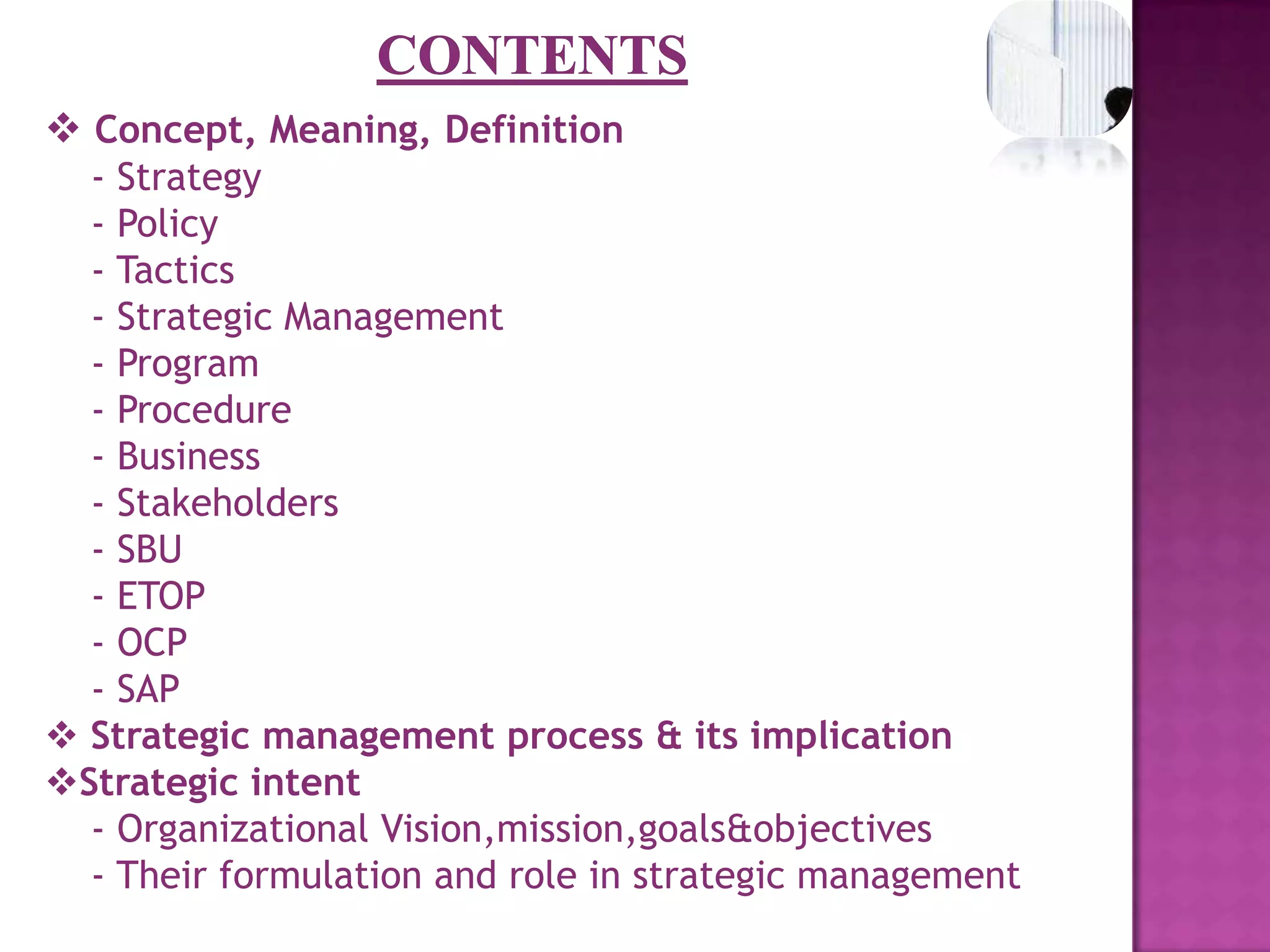 CONTENTSConcept, Meaning, Definition   - Strategy   - Policy   - Tactics	   - Strategic Management   - Program   - Procedure   - Business    - Stakeholders   - SBU   - ETOP   - OCP   - SAPStrategic management process & its implication