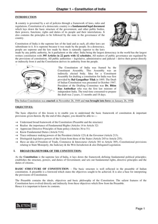 Chapter 1 – Constitution of India
Page 1
INTRODUCTION
A country is governed by a set of policies through a framework of laws, rules and
regulations. Constitution of a democratic country is a fundamental legal document
which lays down the basic structure of the government, and other public bodies,
their powers, functions; rights and duties of its people and their interrelations. It
also contains the principles to be followed by the state in the governance of the
country.
Constitution of India is the supreme law of the land and as such, all other laws are
subordinate to it. It is supreme because it was made by the people. In a democracy,
people are supreme and the law made by them is naturally superior to the laws
made by any public authority, be it parliament or the other. India being the largest democracy in the world has the largest
written constitution with 395 Articles in 22 parts with 12 schedules. All matters of public governance are regulated by
the provisions of constitution. All public authorities – legislative, administrative and judicial – derive their power directly
or indirectly from it and the Constitution derives its authority from the people.
The Constitution of India was framed by the
Constituent Assembly. This Assembly was an
indirectly elected body. Idea for a Constituent
Assembly for drafting a constitution for India was first
provided by Bal Gangadhar Tilak in 1895. The Draft
of Indian Constitution was presented in October 1947.
President of the Drafting Committee was Dr. Bhim
Rao Ambedkar who was the first law minister of
independent India. The total time consumed to prepare
the draft was 2 years, 11 months and 18 days.
The Indian Constitution was enacted on November 26, 1949 and was brought into force on January 26, 1950.
OBJECTIVES:
The basic objective of this lesson is to enable you to understand the basic framework of constitution & important
provisions given therein. By the end of this chapter, you should be able to----
→ Understand broad framework of the Constitution (Preamble and the structure)
→ Realise the importance of Fundamental Rights (Articles 14 to Article 32)
→ Appreciate Directive Principles of State policy (Articles 36 to 51)
→ Know Fundamental Duties (Article 51A)
→ Trace ordinance making powers of the President (Article 123) & the Governor (Article 213).
→ Distinguish legislative powers of the Union from those of the States (Article 245 to Article 255).
→ Have an idea of Freedom of Trade, Commerce & Intercourse (Article 301 to Article 305), Constitutional provisions
relating to State Monopoly, the Judiciary & the Writ Jurisdiction & also Delegated Legislation.
I. BROAD FRAMEWORK OF THE CONSTITUTION:
As the Constitution is the supreme law of India, it lays down the framework defining fundamental political principles;
establishes the structure, powers, and duties of Government; and sets out fundamental rights, directive principles and the
duties of citizens..
BASIC STRUCTURE OF CONSTITUTION: - The basic structure is well reflected in the preamble of Indian
constitution. A preamble is a foreword which states the objectives sought to be achieved. It is also a base for interpreting
the provisions of Constitution.
The Preamble contains the ideals, objectives and basic philosophy of the Constitution. The salient features of the
Constitution have evolved directly and indirectly from these objectives which flow from the Preamble.
Hence it is important to know its contents.
 