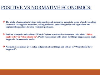 POSITIVE VS NORMATIVE ECONOMICS:
 The study of economics involves both positive and normative aspects in terms of understanding
the events taking place around us, taking decisions, prescribing rules and regulations and
implementing policies to solve economic problems.
 Positive economics talks about “What is” where as normative economics talks about “What
ought to be” or “what should be”. Positive economics talks about the things happening or might
happen in the economic world.
 Normative economics gives value judgments about things and tells us to “What should have
happened”.
 