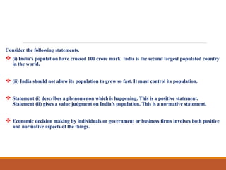 Consider the following statements.
 (i) India’s population have crossed 100 crore mark. India is the second largest populated country
in the world.
 (ii) India should not allow its population to grow so fast. It must control its population.
 Statement (i) describes a phenomenon which is happening. This is a positive statement.
Statement (ii) gives a value judgment on India’s population. This is a normative statement.
 Economic decision making by individuals or government or business firms involves both positive
and normative aspects of the things.
 