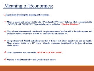 Meaning of Economics:
❑Major ideas involving the meaning of Economics:
 Many scholars and authors in the late 18th and early 19thcentury believed that economics is the
“SCIENCE OF WEALTH”. These scholars were called as “Classical Thinkers.”
 They viewed that economics deals with the phenomenon of wealth which includes nature and
causes of wealth, creation of wealth by Individuals and Nations etc.
 The problem with Wealth definition was that it did not talk about people who had no wealth.
Many scholars in the early 19th century thought economics should address the issue of welfare
of the society.
 Thus, Economics was seen as the “SCIENCE OF WELFARE”.
 Welfare is both Quantitative and Qualitative in nature.
 