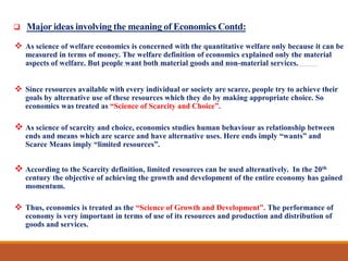  Major ideas involving the meaning of Economics Contd:
 As science of welfare economics is concerned with the quantitative welfare only because it can be
measured in terms of money. The welfare definition of economics explained only the material
aspects of welfare. But people want both material goods and non-material services.
 Since resources available with every individual or society are scarce, people try to achieve their
goals by alternative use of these resources which they do by making appropriate choice. So
economics was treated as “Science of Scarcity and Choice”.
 As science of scarcity and choice, economics studies human behaviour as relationship between
ends and means which are scarce and have alternative uses. Here ends imply “wants” and
Scarce Means imply “limited resources”.
 According to the Scarcity definition, limited resources can be used alternatively. In the 20th
century the objective of achieving the growth and development of the entire economy has gained
momentum.
 Thus, economics is treated as the “Science of Growth and Development”. The performance of
economy is very important in terms of use of its resources and production and distribution of
goods and services.
 