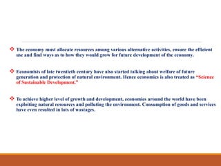  The economy must allocate resources among various alternative activities, ensure the efficient
use and find ways as to how they would grow for future development of the economy.
 Economists of late twentieth century have also started talking about welfare of future
generation and protection of natural environment. Hence economics is also treated as “Science
of Sustainable Development.”
 To achieve higher level of growth and development, economies around the world have been
exploiting natural resources and polluting the environment. Consumption of goods and services
have even resulted in lots of wastages.
 