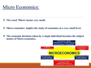 Micro Economics:
 The word ‘Micro’ means very small.
 Micro economics implies the study of economics at a very small level.
 The economic decisions taken by a single individual becomes the subject
matter of Micro economics.
 